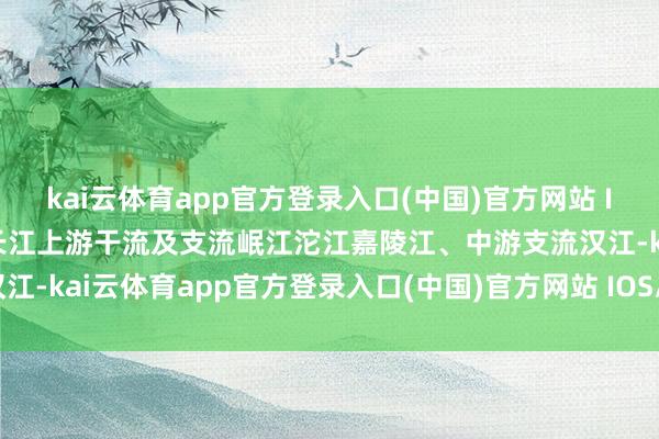 kai云体育app官方登录入口(中国)官方网站 IOS/安卓通用版/手机版长江上游干流及支流岷江沱江嘉陵江、中游支流汉江-kai云体育app官方登录入口(中国)官方网站 IOS/安卓通用版/手机版