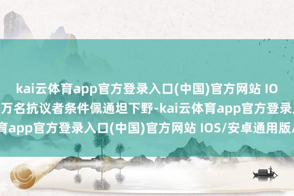 kai云体育app官方登录入口(中国)官方网站 IOS/安卓通用版/手机版数万名抗议者条件佩通坦下野-kai云体育app官方登录入口(中国)官方网站 IOS/安卓通用版/手机版