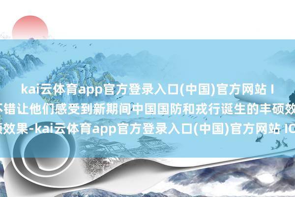 kai云体育app官方登录入口(中国)官方网站 IOS/安卓通用版/手机版不错让他们感受到新期间中国国防和戎行诞生的丰硕效果-kai云体育app官方登录入口(中国)官方网站 IOS/安卓通用版/手机版