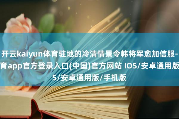 开云kaiyun体育驻地的冷清情景令韩将军愈加信服-kai云体育app官方登录入口(中国)官方网站 IOS/安卓通用版/手机版