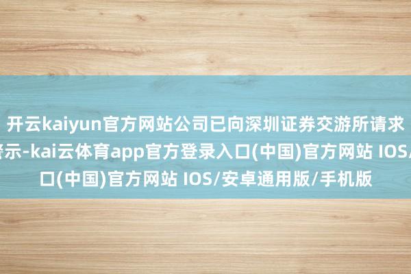 开云kaiyun官方网站公司已向深圳证券交游所请求拔除部分其他风险警示-kai云体育app官方登录入口(中国)官方网站 IOS/安卓通用版/手机版