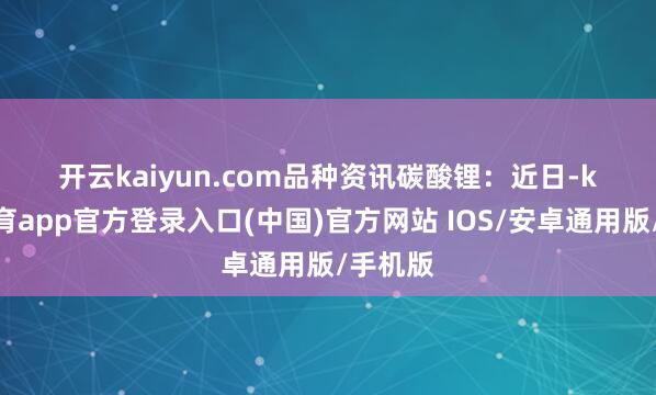 开云kaiyun.com　　品种资讯　　碳酸锂：近日-kai云体育app官方登录入口(中国)官方网站 IOS/安卓通用版/手机版