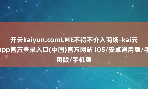 开云kaiyun.comLME不得不介入商场-kai云体育app官方登录入口(中国)官方网站 IOS/安卓通用版/手机版