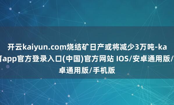开云kaiyun.com烧结矿日产或将减少3万吨-kai云体育app官方登录入口(中国)官方网站 IOS/安卓通用版/手机版