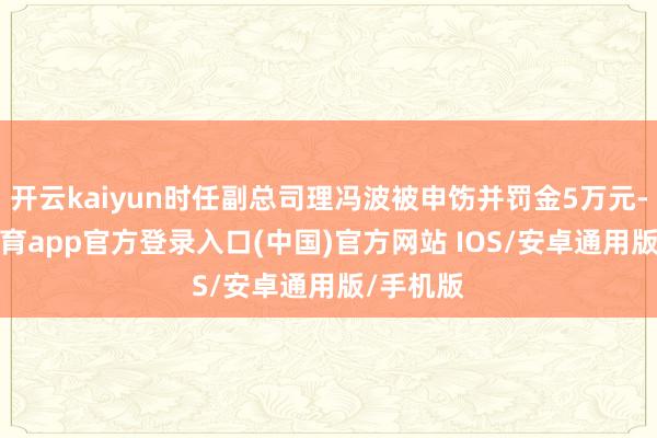 开云kaiyun时任副总司理冯波被申饬并罚金5万元-kai云体育app官方登录入口(中国)官方网站 IOS/安卓通用版/手机版