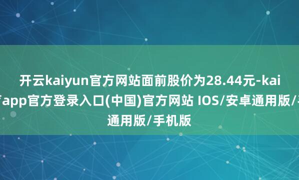 开云kaiyun官方网站面前股价为28.44元-kai云体育app官方登录入口(中国)官方网站 IOS/安卓通用版/手机版