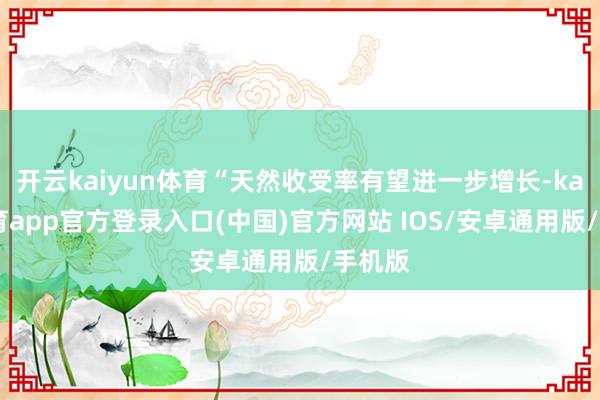 开云kaiyun体育“天然收受率有望进一步增长-kai云体育app官方登录入口(中国)官方网站 IOS/安卓通用版/手机版