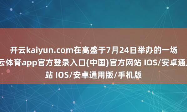 开云kaiyun.com在高盛于7月24日举办的一场访谈中-kai云体育app官方登录入口(中国)官方网站 IOS/安卓通用版/手机版