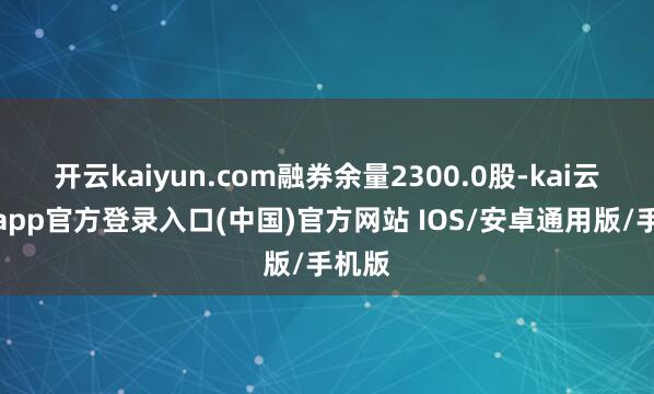 开云kaiyun.com融券余量2300.0股-kai云体育app官方登录入口(中国)官方网站 IOS/安卓通用版/手机版