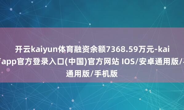 开云kaiyun体育融资余额7368.59万元-kai云体育app官方登录入口(中国)官方网站 IOS/安卓通用版/手机版