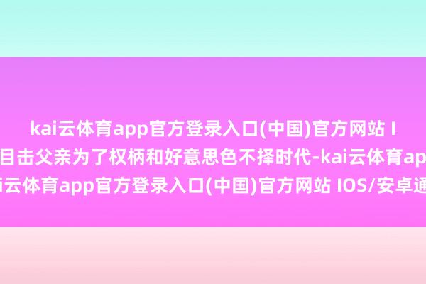 kai云体育app官方登录入口(中国)官方网站 IOS/安卓通用版/手机版目击父亲为了权柄和好意思色不择时代-kai云体育app官方登录入口(中国)官方网站 IOS/安卓通用版/手机版