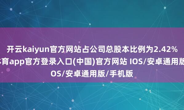 开云kaiyun官方网站占公司总股本比例为2.42%-kai云体育app官方登录入口(中国)官方网站 IOS/安卓通用版/手机版