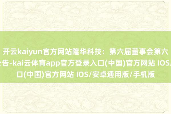 开云kaiyun官方网站隆华科技:第六届董事会第六次会议有盘算推算公告-kai云体育app官方登录入口(中国)官方网站 IOS/安卓通用版/手机版