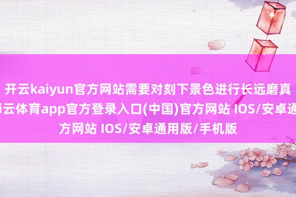 开云kaiyun官方网站需要对刻下景色进行长远磨真金不怕火-kai云体育app官方登录入口(中国)官方网站 IOS/安卓通用版/手机版