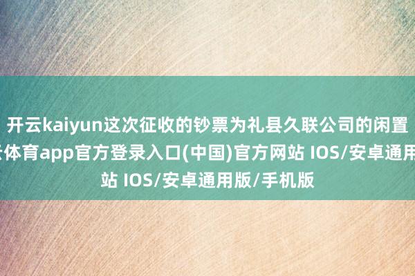 开云kaiyun这次征收的钞票为礼县久联公司的闲置钞票-kai云体育app官方登录入口(中国)官方网站 IOS/安卓通用版/手机版