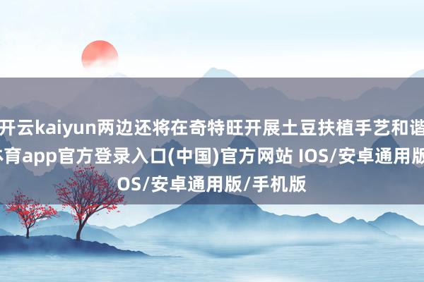 开云kaiyun两边还将在奇特旺开展土豆扶植手艺和谐-kai云体育app官方登录入口(中国)官方网站 IOS/安卓通用版/手机版