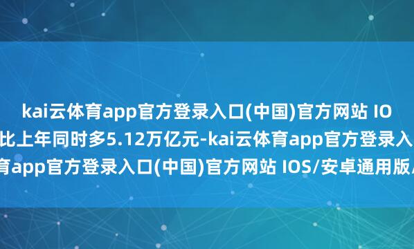 kai云体育app官方登录入口(中国)官方网站 IOS/安卓通用版/手机版比上年同时多5.12万亿元-kai云体育app官方登录入口(中国)官方网站 IOS/安卓通用版/手机版