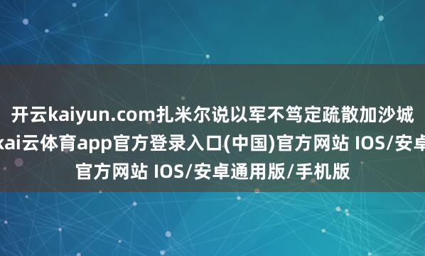 开云kaiyun.com扎米尔说以军不笃定疏散加沙城子民需要多久-kai云体育app官方登录入口(中国)官方网站 IOS/安卓通用版/手机版
