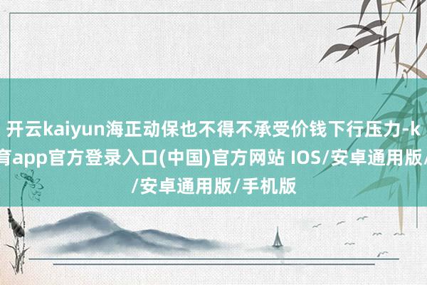 开云kaiyun海正动保也不得不承受价钱下行压力-kai云体育app官方登录入口(中国)官方网站 IOS/安卓通用版/手机版