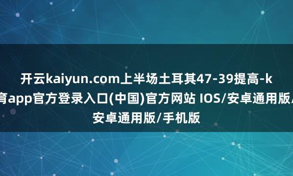 开云kaiyun.com上半场土耳其47-39提高-kai云体育app官方登录入口(中国)官方网站 IOS/安卓通用版/手机版