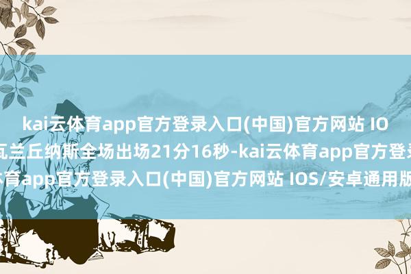 kai云体育app官方登录入口(中国)官方网站 IOS/安卓通用版/手机版瓦兰丘纳斯全场出场21分16秒-kai云体育app官方登录入口(中国)官方网站 IOS/安卓通用版/手机版