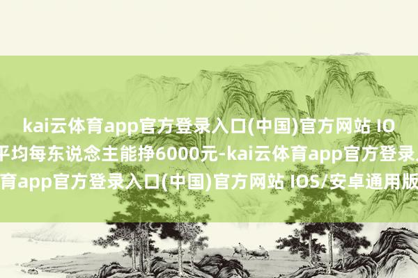 kai云体育app官方登录入口(中国)官方网站 IOS/安卓通用版/手机版平均每东说念主能挣6000元-kai云体育app官方登录入口(中国)官方网站 IOS/安卓通用版/手机版