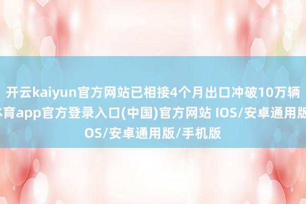 开云kaiyun官方网站已相接4个月出口冲破10万辆-kai云体育app官方登录入口(中国)官方网站 IOS/安卓通用版/手机版