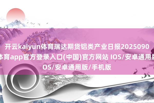 开云kaiyun体育瑞达期货铝类产业日报20250908-kai云体育app官方登录入口(中国)官方网站 IOS/安卓通用版/手机版