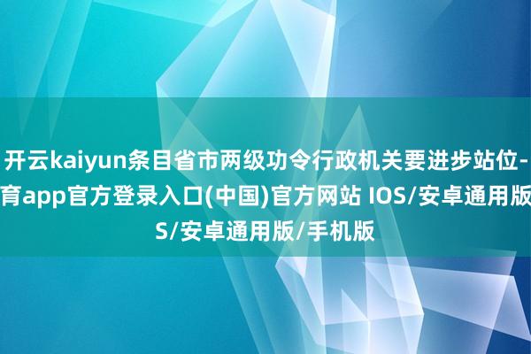 开云kaiyun条目省市两级功令行政机关要进步站位-kai云体育app官方登录入口(中国)官方网站 IOS/安卓通用版/手机版