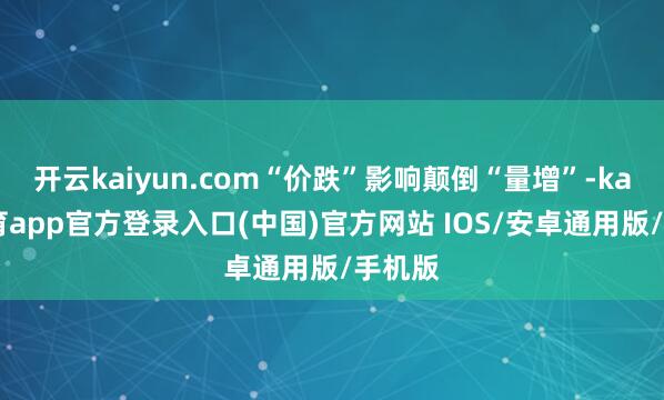 开云kaiyun.com“价跌”影响颠倒“量增”-kai云体育app官方登录入口(中国)官方网站 IOS/安卓通用版/手机版