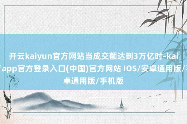 开云kaiyun官方网站当成交额达到3万亿时-kai云体育app官方登录入口(中国)官方网站 IOS/安卓通用版/手机版