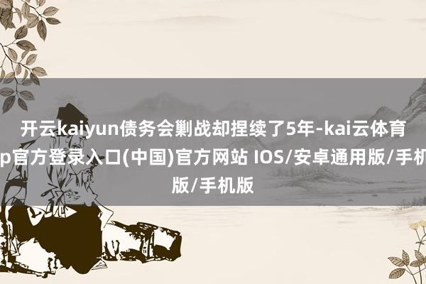 开云kaiyun债务会剿战却捏续了5年-kai云体育app官方登录入口(中国)官方网站 IOS/安卓通用版/手机版