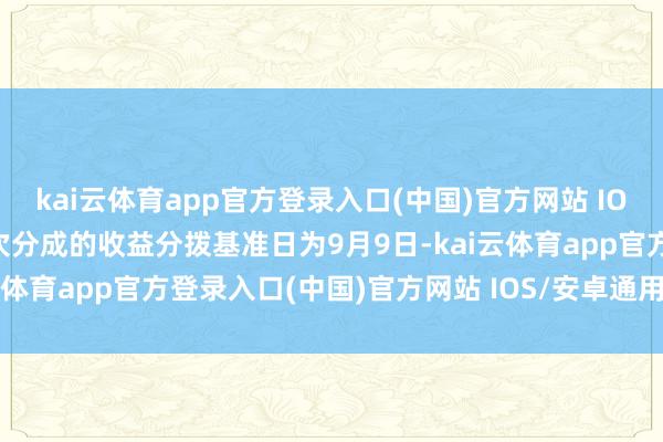 kai云体育app官方登录入口(中国)官方网站 IOS/安卓通用版/手机版本次分成的收益分拨基准日为9月9日-kai云体育app官方登录入口(中国)官方网站 IOS/安卓通用版/手机版