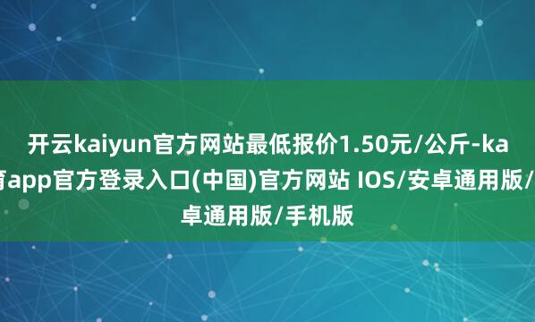 开云kaiyun官方网站最低报价1.50元/公斤-kai云体育app官方登录入口(中国)官方网站 IOS/安卓通用版/手机版