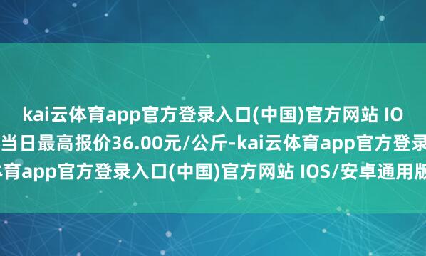 kai云体育app官方登录入口(中国)官方网站 IOS/安卓通用版/手机版当日最高报价36.00元/公斤-kai云体育app官方登录入口(中国)官方网站 IOS/安卓通用版/手机版