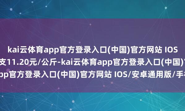 kai云体育app官方登录入口(中国)官方网站 IOS/安卓通用版/手机版收支11.20元/公斤-kai云体育app官方登录入口(中国)官方网站 IOS/安卓通用版/手机版