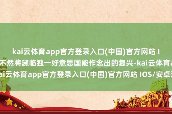 kai云体育app官方登录入口(中国)官方网站 IOS/安卓通用版/手机版不然将濒临独一好意思国能作念出的复兴-kai云体育app官方登录入口(中国)官方网站 IOS/安卓通用版/手机版