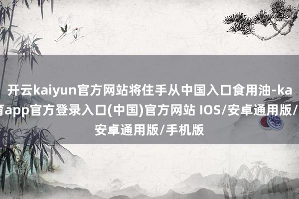 开云kaiyun官方网站将住手从中国入口食用油-kai云体育app官方登录入口(中国)官方网站 IOS/安卓通用版/手机版