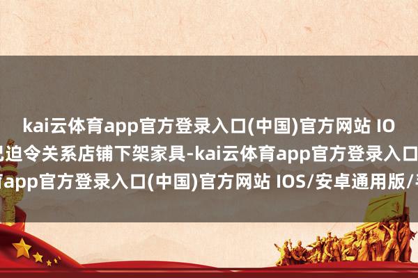 kai云体育app官方登录入口(中国)官方网站 IOS/安卓通用版/手机版已迫令关系店铺下架家具-kai云体育app官方登录入口(中国)官方网站 IOS/安卓通用版/手机版
