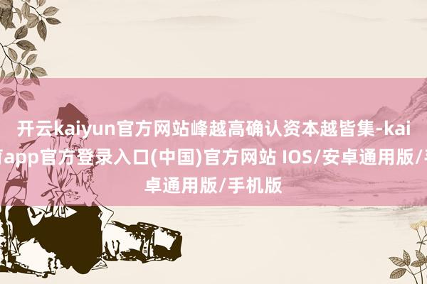 开云kaiyun官方网站峰越高确认资本越皆集-kai云体育app官方登录入口(中国)官方网站 IOS/安卓通用版/手机版