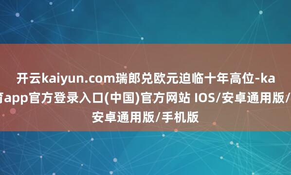 开云kaiyun.com瑞郎兑欧元迫临十年高位-kai云体育app官方登录入口(中国)官方网站 IOS/安卓通用版/手机版