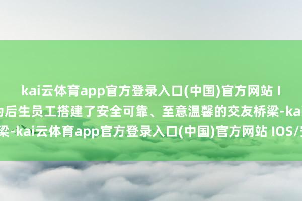 kai云体育app官方登录入口(中国)官方网站 IOS/安卓通用版/手机版为后生员工搭建了安全可靠、至意温馨的交友桥梁-kai云体育app官方登录入口(中国)官方网站 IOS/安卓通用版/手机版