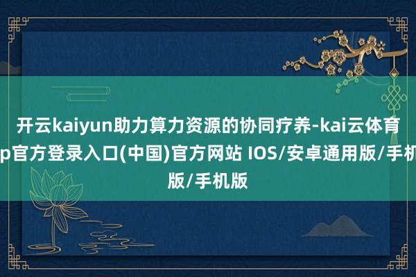 开云kaiyun助力算力资源的协同疗养-kai云体育app官方登录入口(中国)官方网站 IOS/安卓通用版/手机版