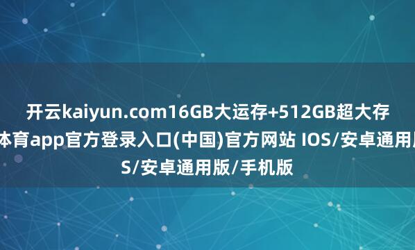 开云kaiyun.com16GB大运存+512GB超大存储-kai云体育app官方登录入口(中国)官方网站 IOS/安卓通用版/手机版
