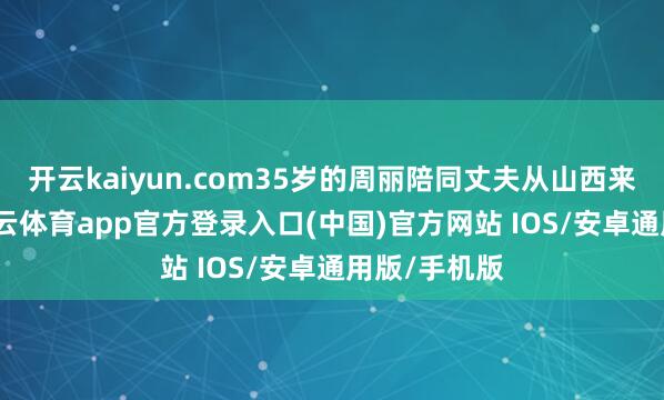 开云kaiyun.com35岁的周丽陪同丈夫从山西来到北京-kai云体育app官方登录入口(中国)官方网站 IOS/安卓通用版/手机版