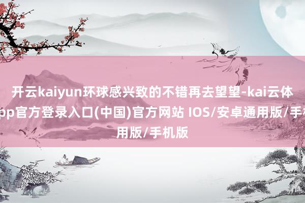 开云kaiyun环球感兴致的不错再去望望-kai云体育app官方登录入口(中国)官方网站 IOS/安卓通用版/手机版