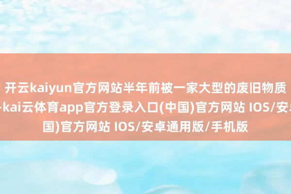 开云kaiyun官方网站半年前被一家大型的废旧物质回收公司登记过-kai云体育app官方登录入口(中国)官方网站 IOS/安卓通用版/手机版