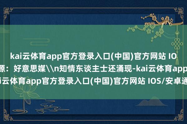 kai云体育app官方登录入口(中国)官方网站 IOS/安卓通用版/手机版图源：好意思媒\n知情东谈主士还涌现-kai云体育app官方登录入口(中国)官方网站 IOS/安卓通用版/手机版