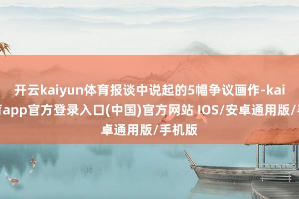 开云kaiyun体育报谈中说起的5幅争议画作-kai云体育app官方登录入口(中国)官方网站 IOS/安卓通用版/手机版