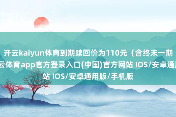 开云kaiyun体育到期赎回价为110元（含终末一期利息）-kai云体育app官方登录入口(中国)官方网站 IOS/安卓通用版/手机版